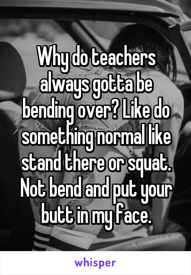 Why do teachers always gotta be bending over? Like do something normal like stand there or squat. Not bend and put your butt in my face.