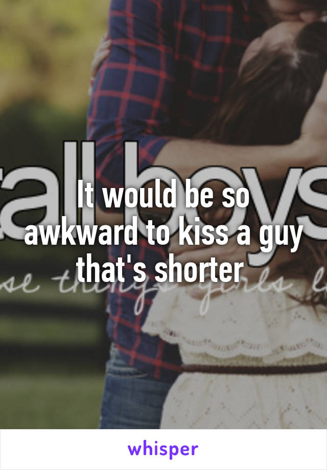 It would be so awkward to kiss a guy that's shorter 