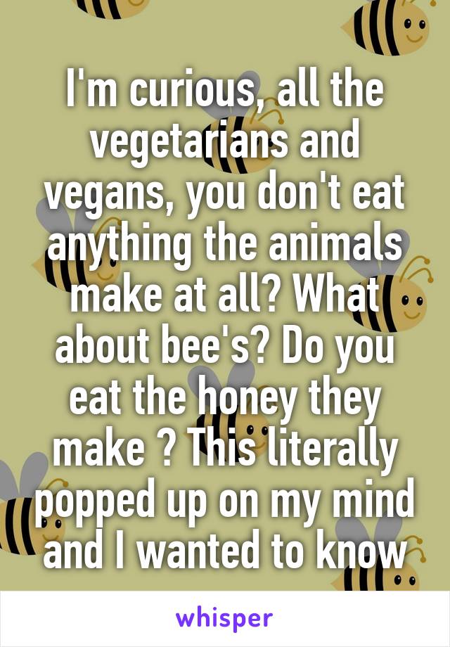 I'm curious, all the vegetarians and vegans, you don't eat anything the animals make at all? What about bee's? Do you eat the honey they make ? This literally popped up on my mind and I wanted to know