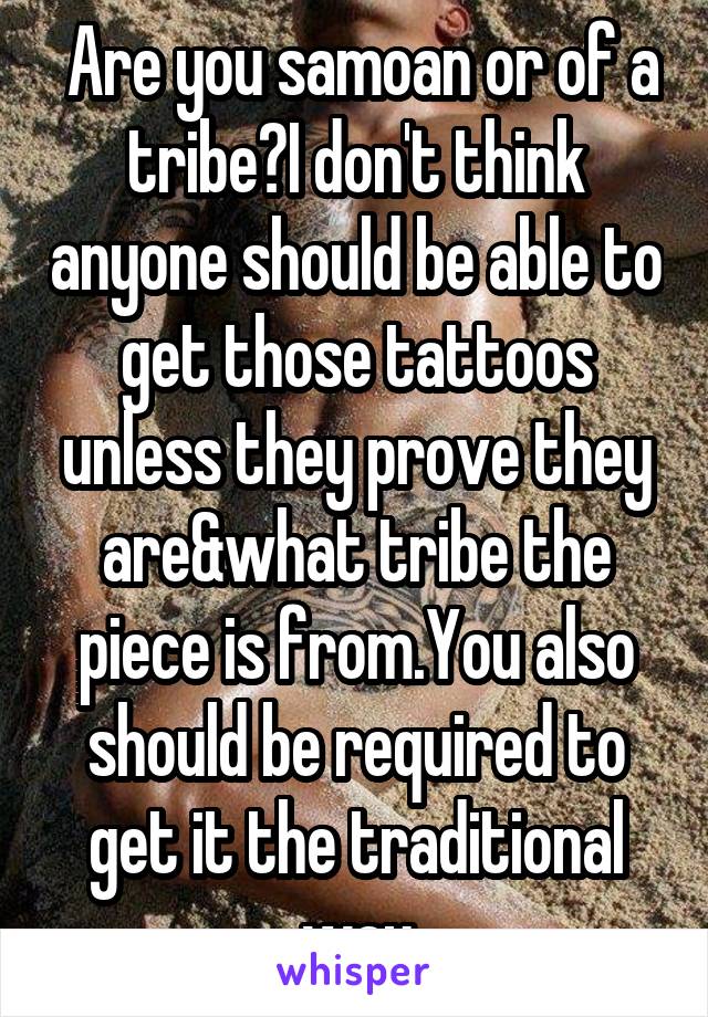  Are you samoan or of a tribe?I don't think anyone should be able to get those tattoos unless they prove they are&what tribe the piece is from.You also should be required to get it the traditional way