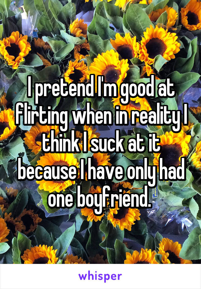 I pretend I'm good at flirting when in reality I think I suck at it because I have only had one boyfriend. 
