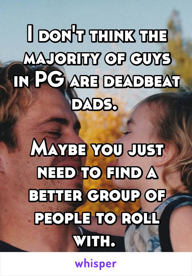 I don't think the majority of guys in PG are deadbeat dads. 

Maybe you just need to find a better group of people to roll with. 