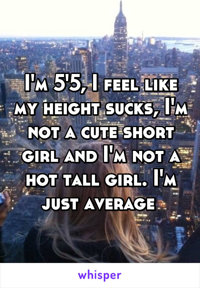 I'm 5'5, I feel like my height sucks, I'm not a cute short girl and I'm not a hot tall girl. I'm just average 