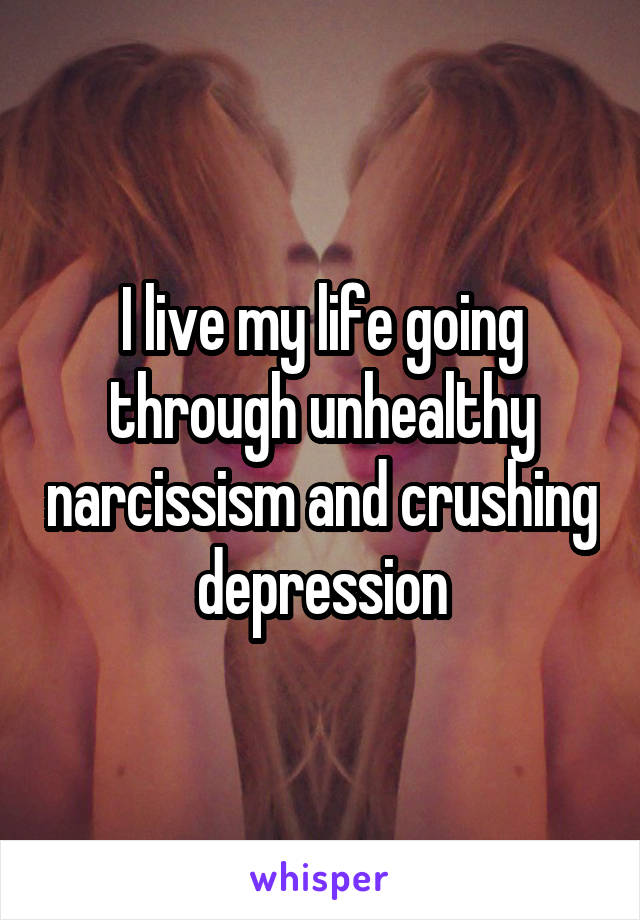 I live my life going through unhealthy narcissism and crushing depression