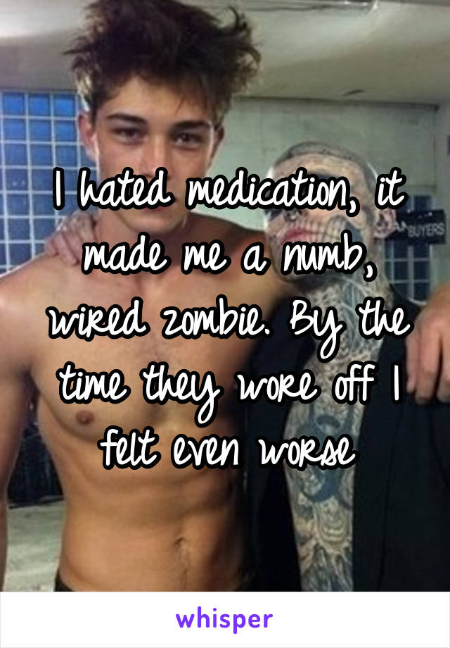 I hated medication, it made me a numb, wired zombie. By the time they wore off I felt even worse