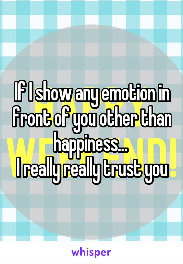 If I show any emotion in front of you other than happiness... 
I really really trust you