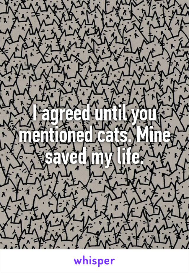 I agreed until you mentioned cats. Mine saved my life.
