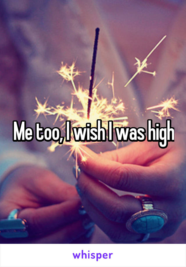 Me too, I wish I was high