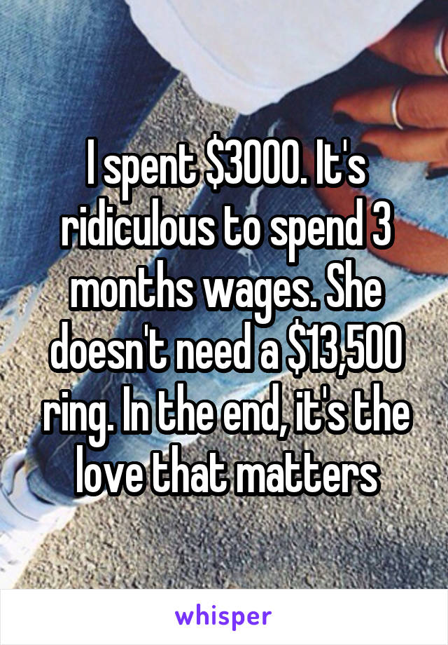 I spent $3000. It's ridiculous to spend 3 months wages. She doesn't need a $13,500 ring. In the end, it's the love that matters