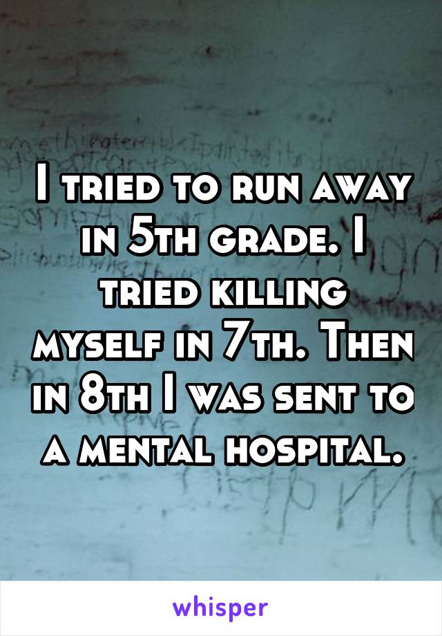 I tried to run away in 5th grade. I tried killing myself in 7th. Then in 8th I was sent to a mental hospital.