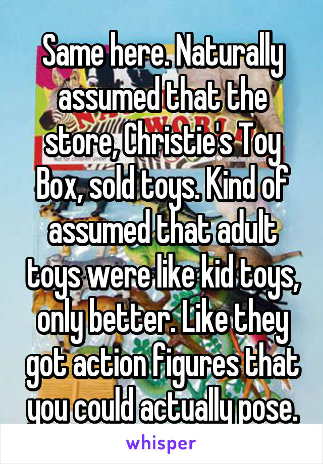 Same here. Naturally assumed that the store, Christie's Toy Box, sold toys. Kind of assumed that adult toys were like kid toys, only better. Like they got action figures that you could actually pose.