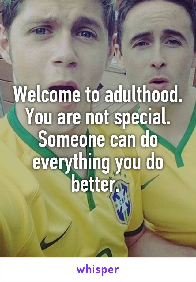 Welcome to adulthood. You are not special. Someone can do everything you do better. 