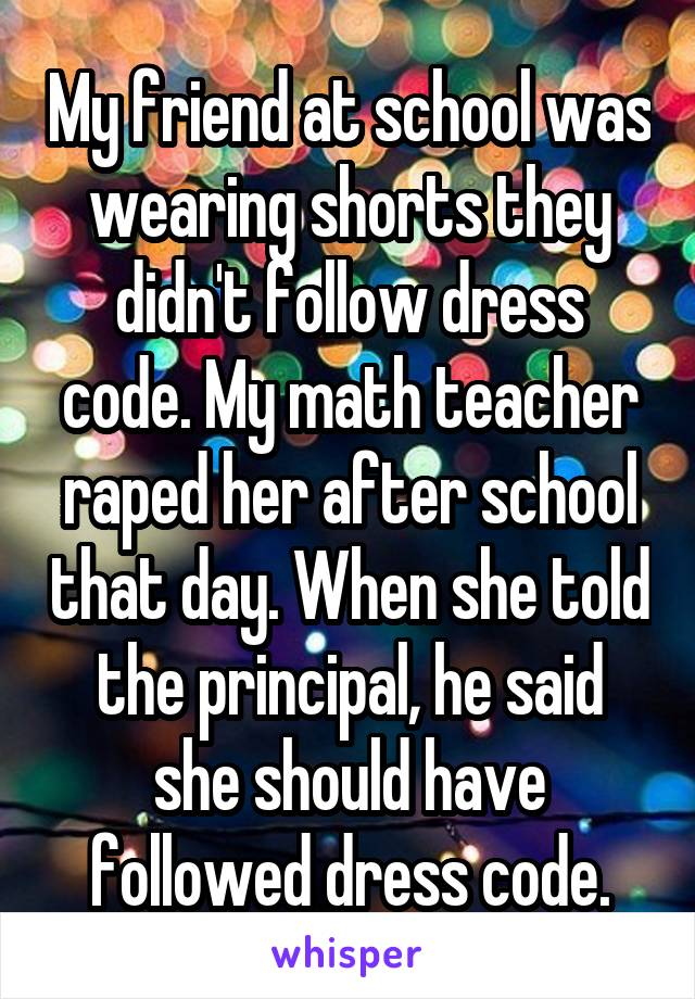 My friend at school was wearing shorts they didn't follow dress code. My math teacher raped her after school that day. When she told the principal, he said she should have followed dress code.