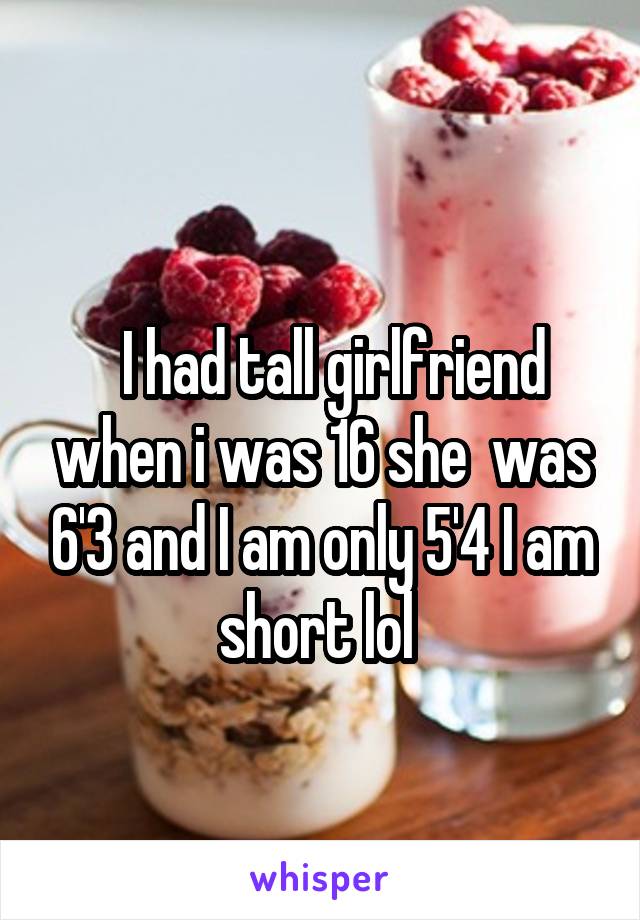 
  I had tall girlfriend when i was 16 she  was 6'3 and I am only 5'4 I am short lol 