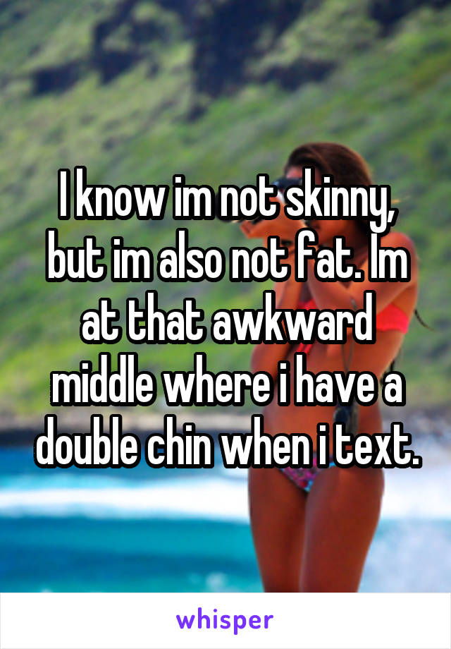 I know im not skinny, but im also not fat. Im at that awkward middle where i have a double chin when i text.