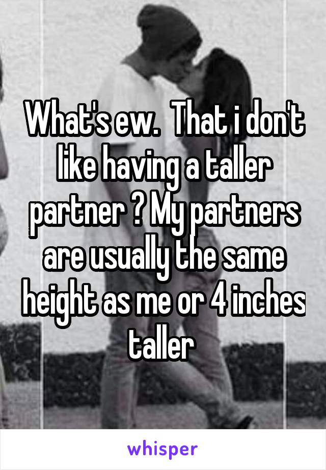 What's ew.  That i don't like having a taller partner ? My partners are usually the same height as me or 4 inches taller 