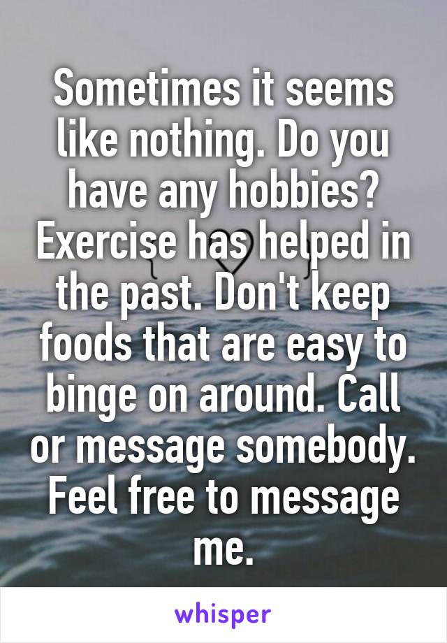 Sometimes it seems like nothing. Do you have any hobbies? Exercise has helped in the past. Don't keep foods that are easy to binge on around. Call or message somebody. Feel free to message me.