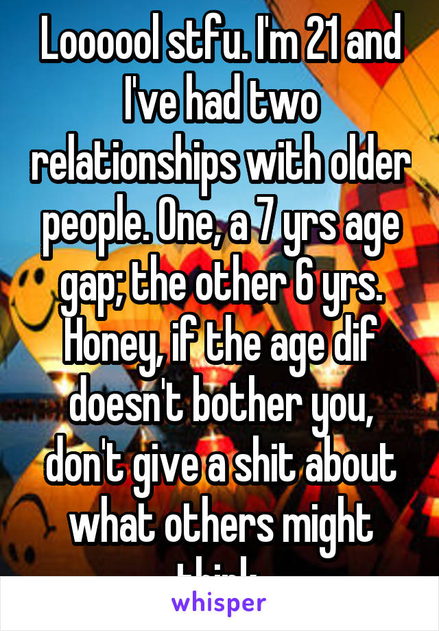 Loooool stfu. I'm 21 and I've had two relationships with older people. One, a 7 yrs age gap; the other 6 yrs. Honey, if the age dif doesn't bother you, don't give a shit about what others might think.