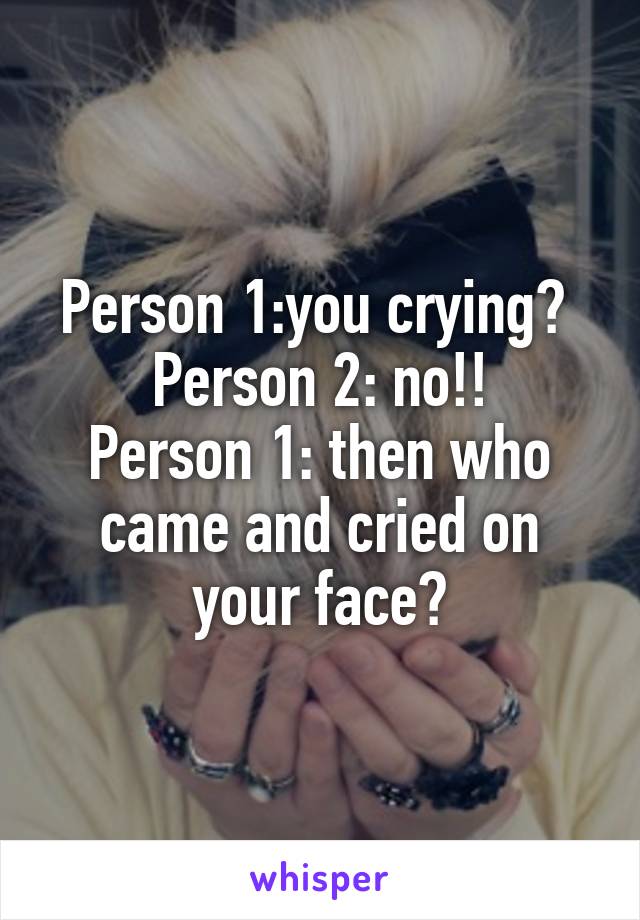 Person 1:you crying? 
Person 2: no!!
Person 1: then who came and cried on your face?