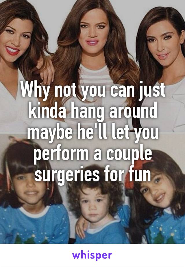 Why not you can just kinda hang around maybe he'll let you perform a couple surgeries for fun