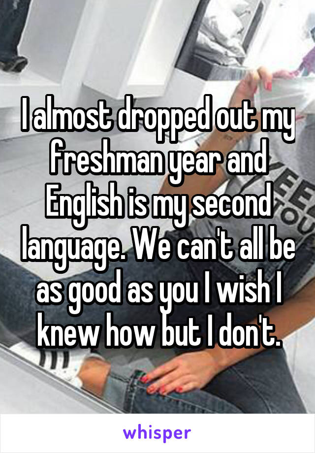 I almost dropped out my freshman year and English is my second language. We can't all be as good as you I wish I knew how but I don't.