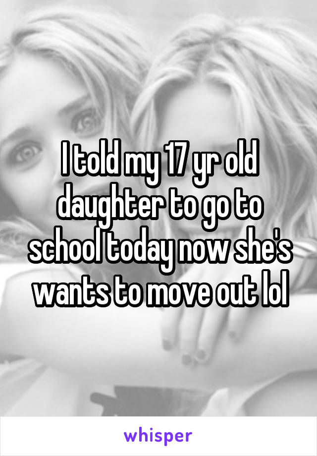 I told my 17 yr old daughter to go to school today now she's wants to move out lol