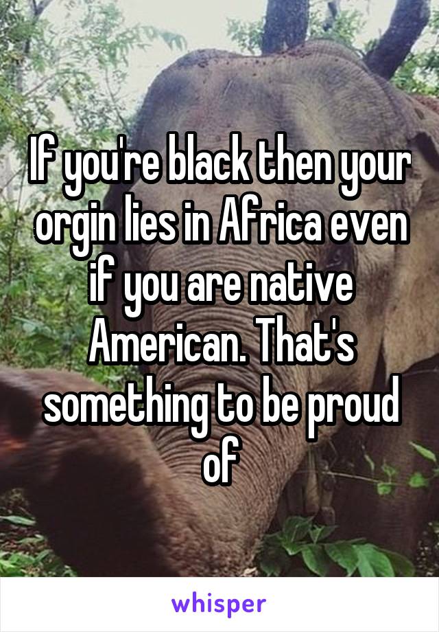 If you're black then your orgin lies in Africa even if you are native American. That's something to be proud of