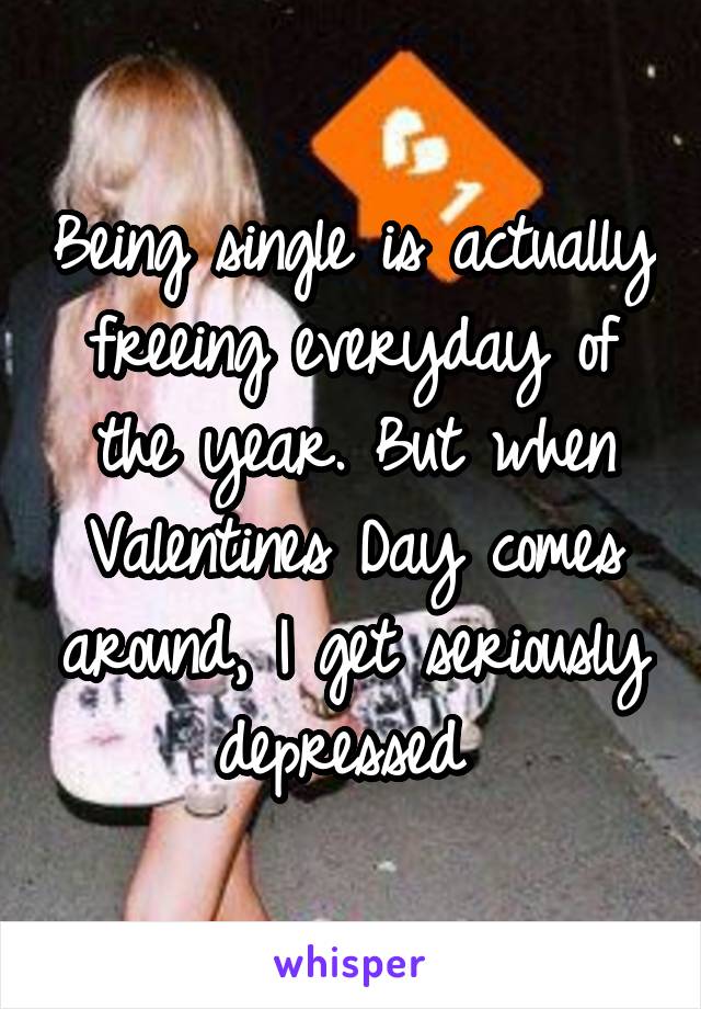 Being single is actually freeing everyday of the year. But when Valentines Day comes around, I get seriously depressed 