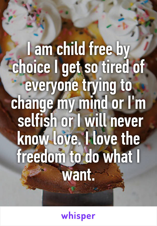 I am child free by choice I get so tired of everyone trying to change my mind or I'm  selfish or I will never know love. I love the freedom to do what I want.