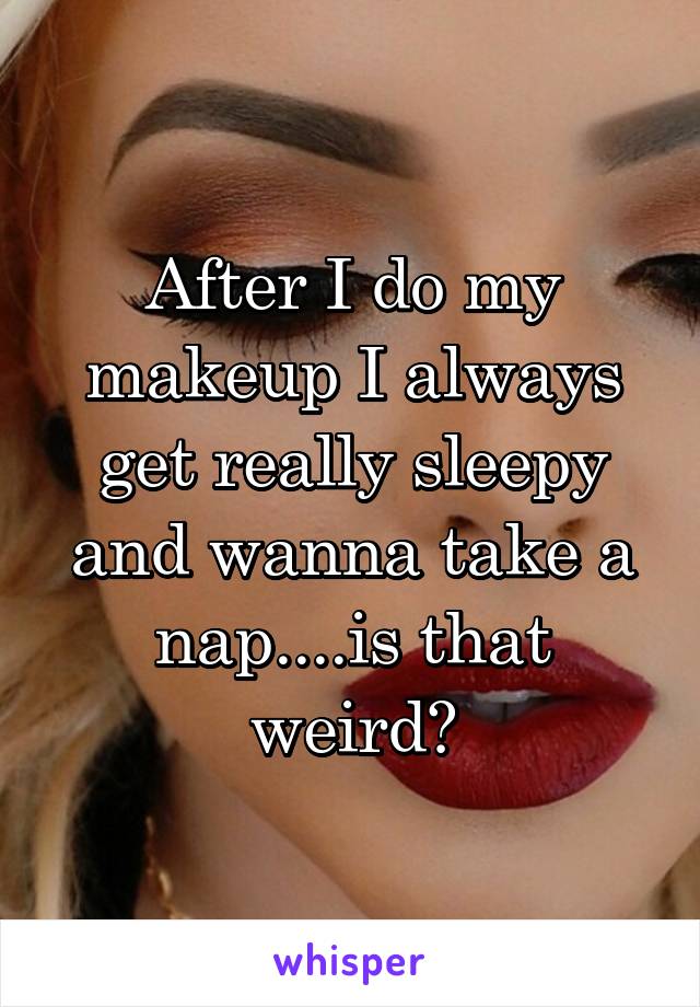 After I do my makeup I always get really sleepy and wanna take a nap....is that weird?