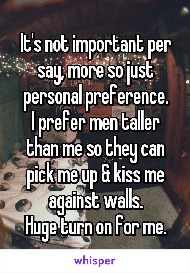 It's not important per say, more so just personal preference.
I prefer men taller than me so they can pick me up & kiss me against walls.
Huge turn on for me.