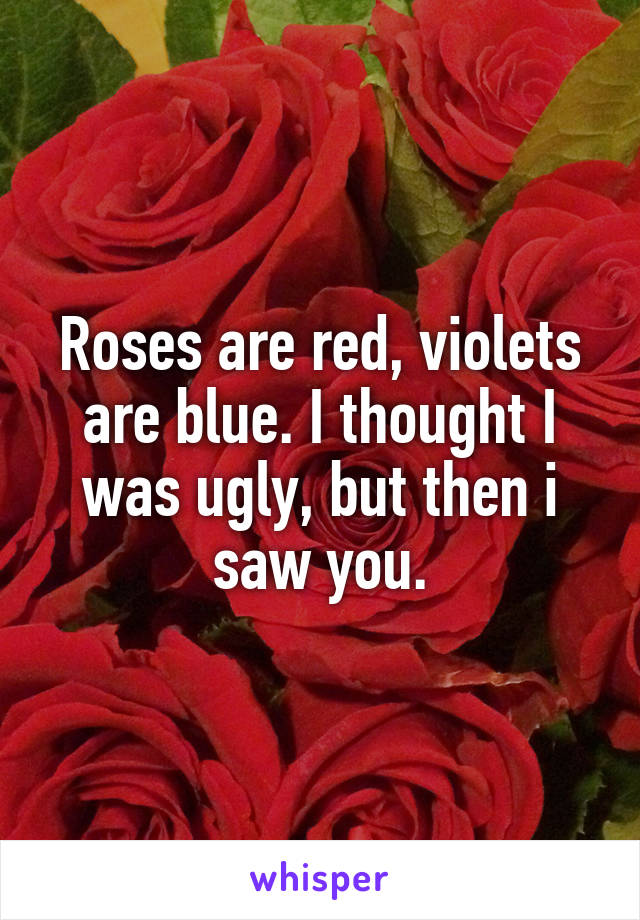 Roses are red, violets are blue. I thought I was ugly, but then i saw you.
