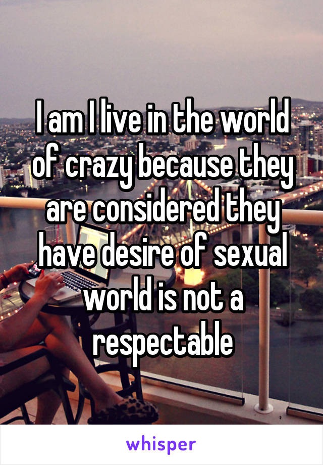 I am I live in the world of crazy because they are considered they have desire of sexual world is not a respectable