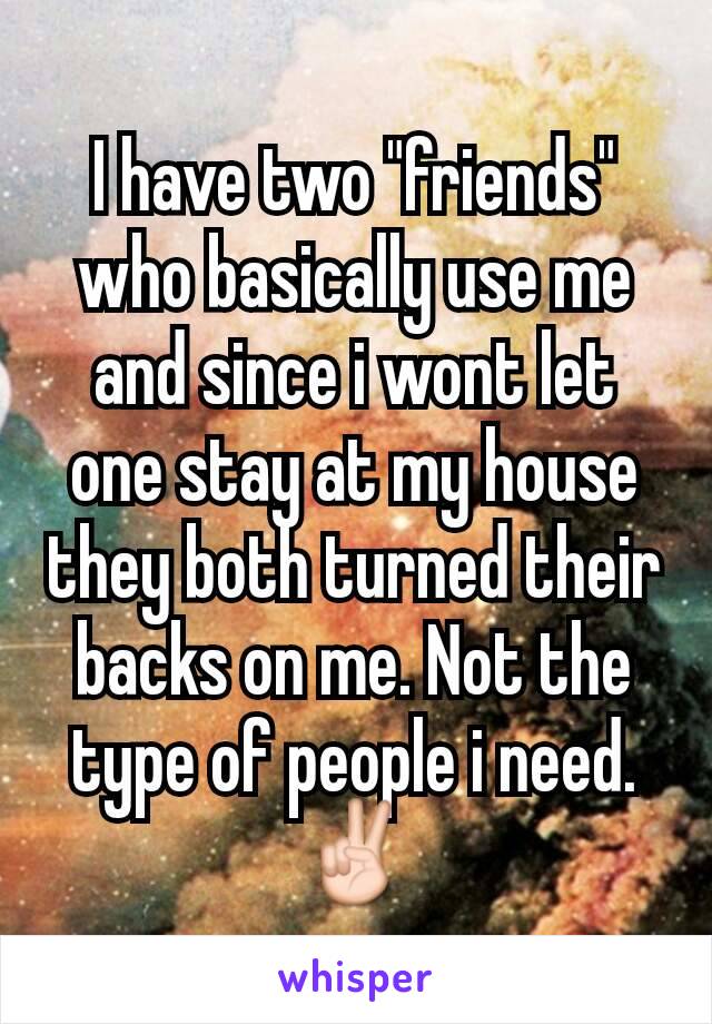 I have two "friends" who basically use me and since i wont let one stay at my house they both turned their backs on me. Not the type of people i need. ✌