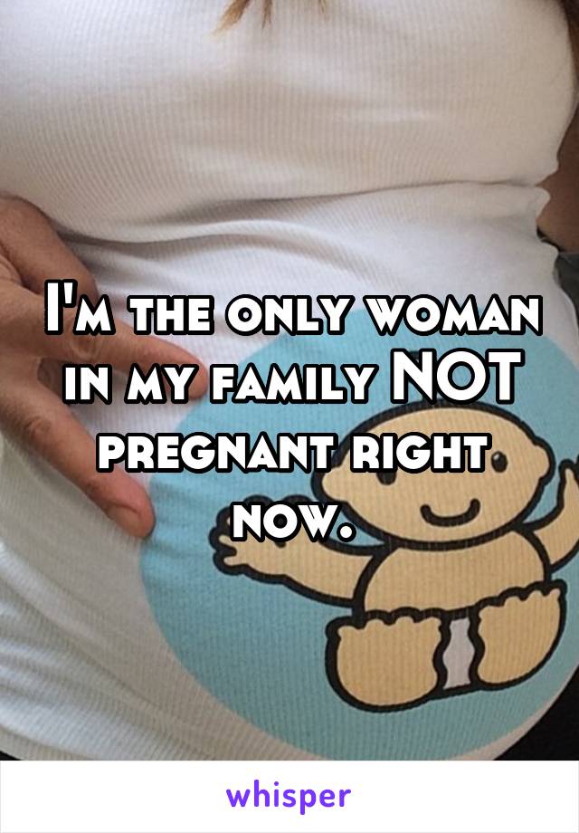 I'm the only woman in my family NOT pregnant right now.