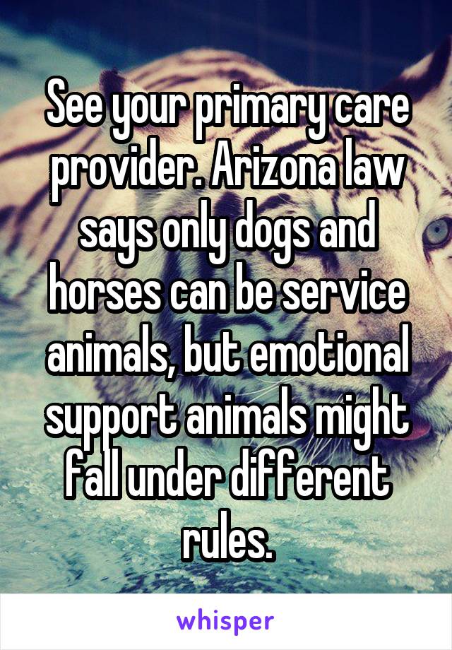 See your primary care provider. Arizona law says only dogs and horses can be service animals, but emotional support animals might fall under different rules.