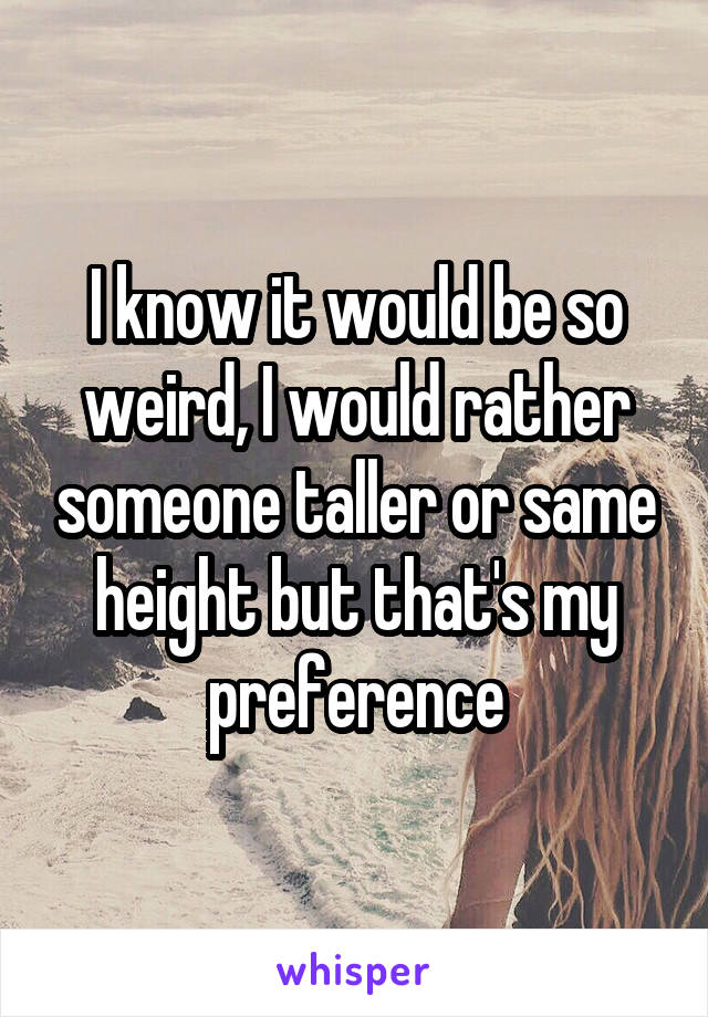 I know it would be so weird, I would rather someone taller or same height but that's my preference