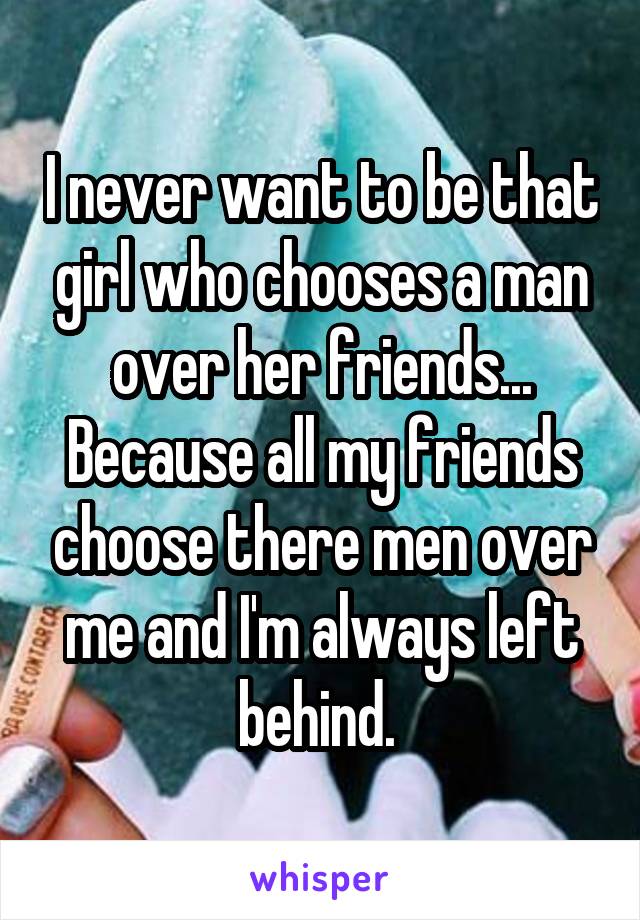 I never want to be that girl who chooses a man over her friends... Because all my friends choose there men over me and I'm always left behind. 