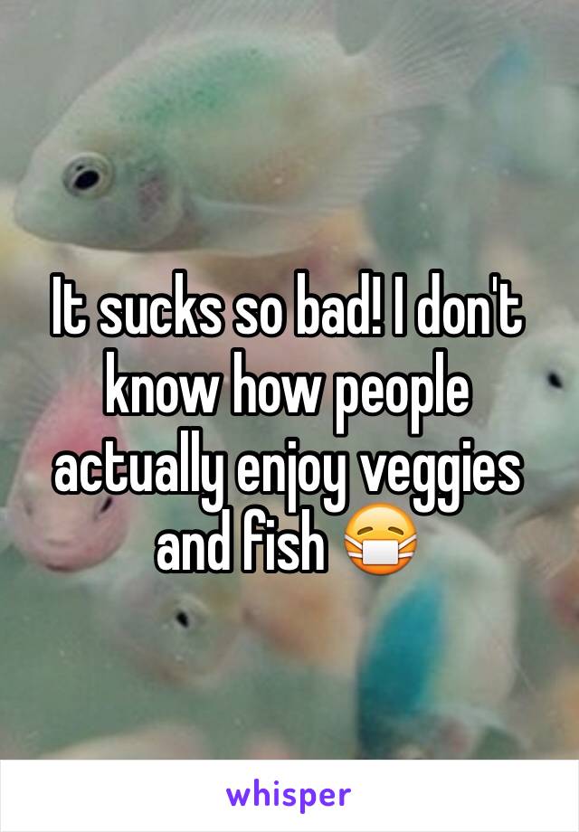 It sucks so bad! I don't know how people actually enjoy veggies and fish 😷