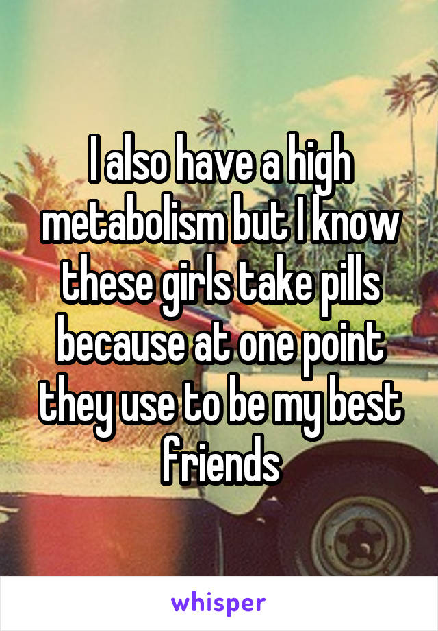I also have a high metabolism but I know these girls take pills because at one point they use to be my best friends