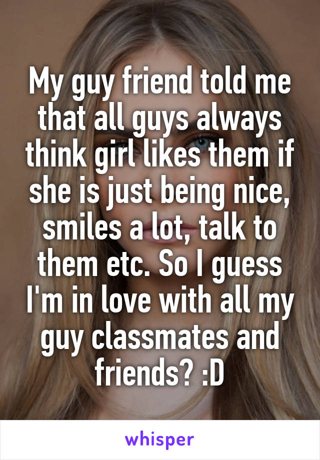My guy friend told me that all guys always think girl likes them if she is just being nice, smiles a lot, talk to them etc. So I guess I'm in love with all my guy classmates and friends? :D