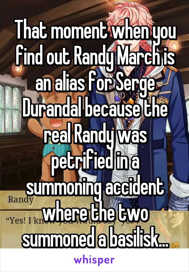 That moment when you find out Randy March is an alias for Serge Durandal because the real Randy was petrified in a summoning accident where the two summoned a basilisk...
