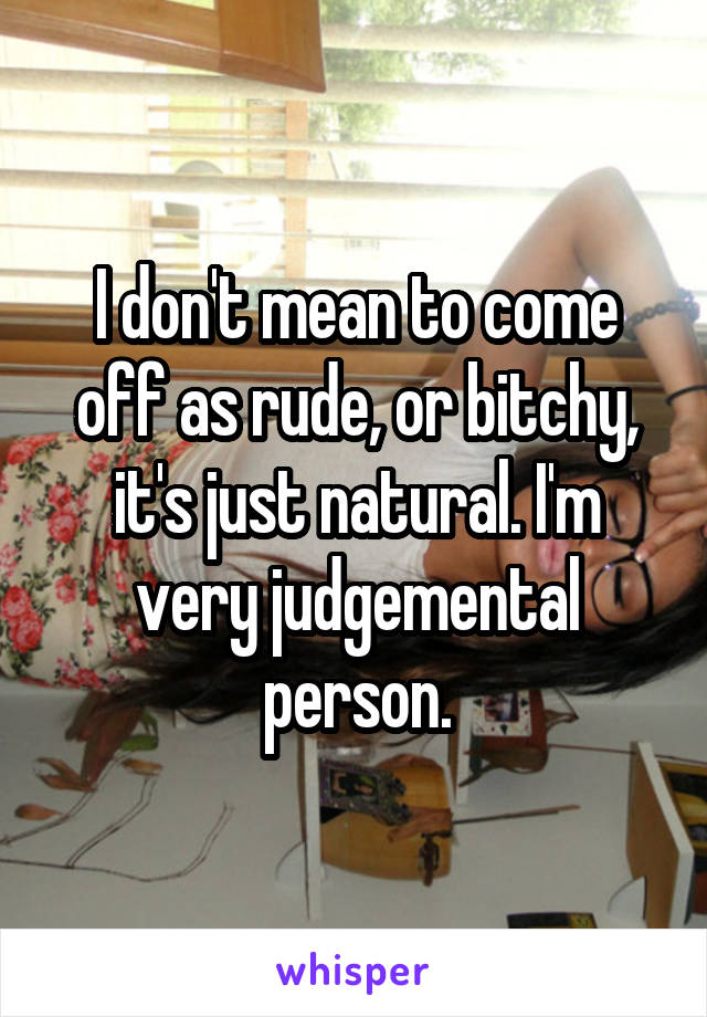I don't mean to come off as rude, or bitchy, it's just natural. I'm very judgemental person.