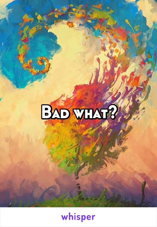 Bad what?