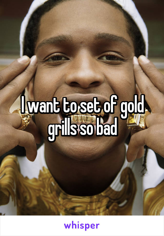 I want to set of gold grills so bad