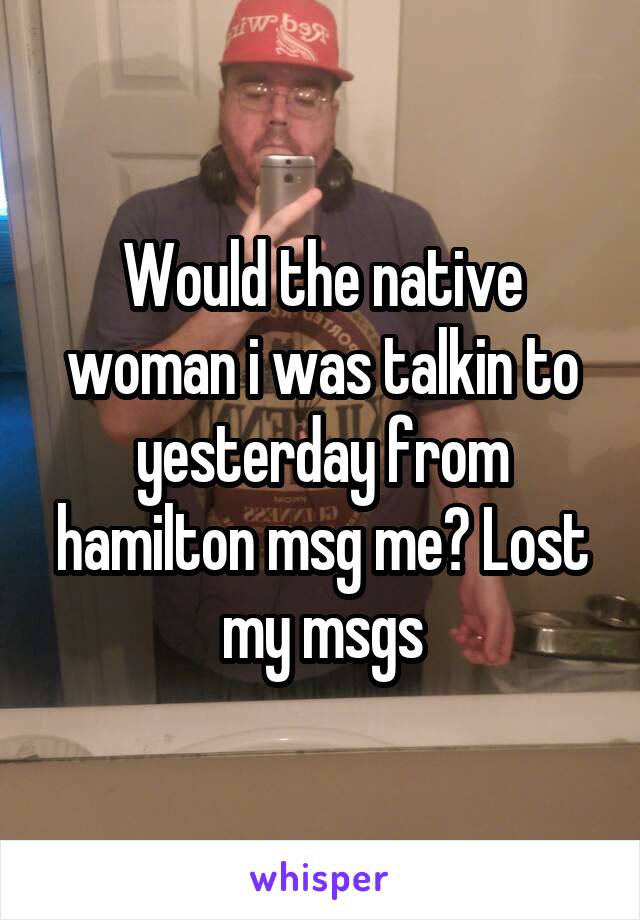 Would the native woman i was talkin to yesterday from hamilton msg me? Lost my msgs