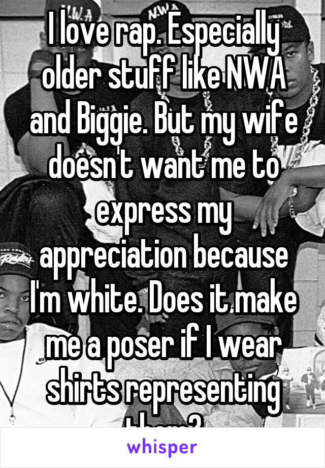 I love rap. Especially older stuff like NWA and Biggie. But my wife doesn't want me to express my appreciation because I'm white. Does it make me a poser if I wear shirts representing them?