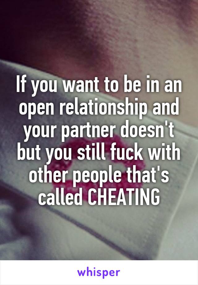 If you want to be in an open relationship and your partner doesn't but you still fuck with other people that's called CHEATING