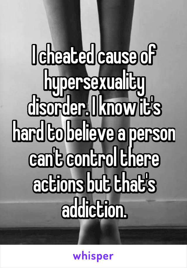 I cheated cause of hypersexuality disorder. I know it's hard to believe a person can't control there actions but that's addiction.