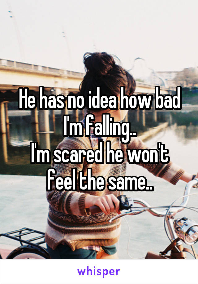 He has no idea how bad I'm falling..
I'm scared he won't feel the same..